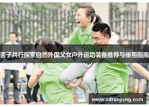 亲子共行探索自然外国父女户外运动装备推荐与使用指南