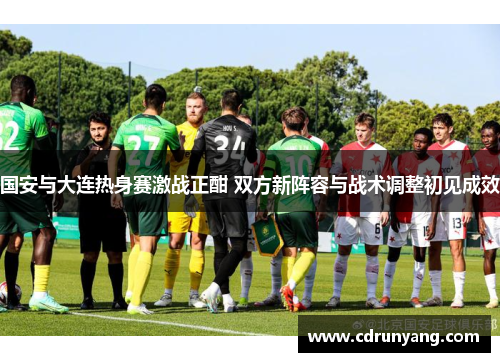 国安与大连热身赛激战正酣 双方新阵容与战术调整初见成效
