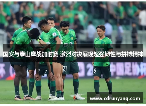 国安与泰山鏖战加时赛 激烈对决展现超强韧性与拼搏精神