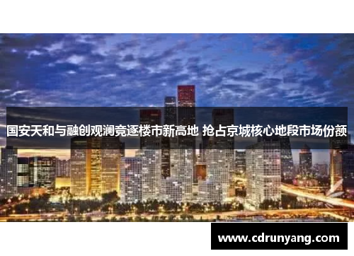 国安天和与融创观澜竞逐楼市新高地 抢占京城核心地段市场份额